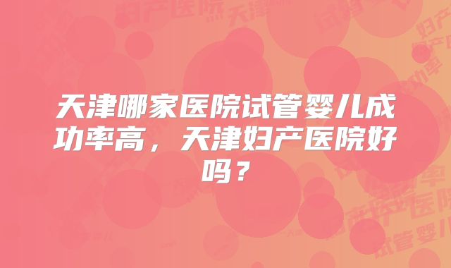 天津哪家医院试管婴儿成功率高,天津妇产医院好吗?