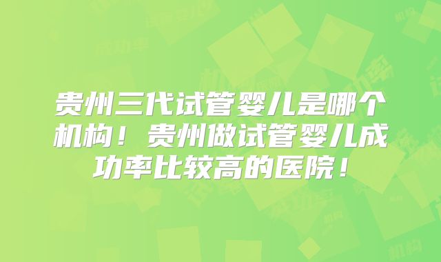 贵州三代试管婴儿是哪个机构!贵州做试管婴儿成功率比较高的医院!