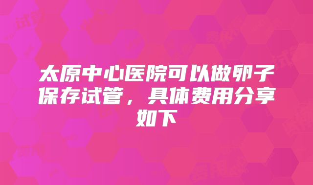 太原中心医院可以做卵子保存试管，具体费用分享如下