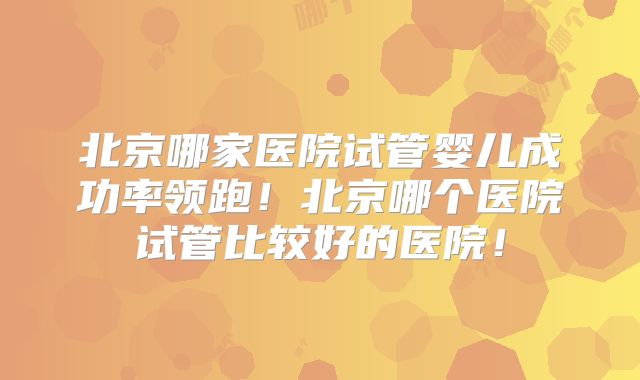 北京哪家医院试管婴儿成功率领跑!北京哪个医院试管比较好的医院!