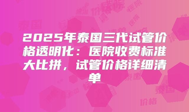 2025年泰国三代试管价格透明化:医院收费标准大比拼,试管价格详细清单