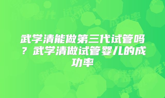 武学清能做第三代试管吗?武学清做试管婴儿的成功率