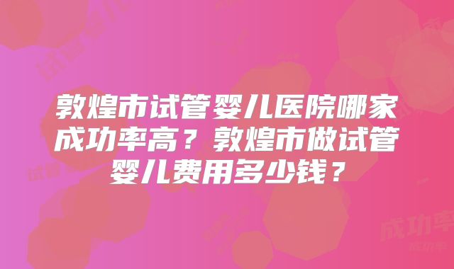 敦煌市试管婴儿医院哪家成功率高?敦煌市做试管婴儿费用多少钱?