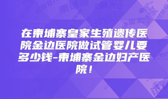 在柬埔寨皇家生殖遗传医院金边医院做试管婴儿要多少钱-柬埔寨金边妇产医院！