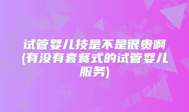 试管婴儿技是不是很贵啊(有没有套餐式的试管婴儿服务)