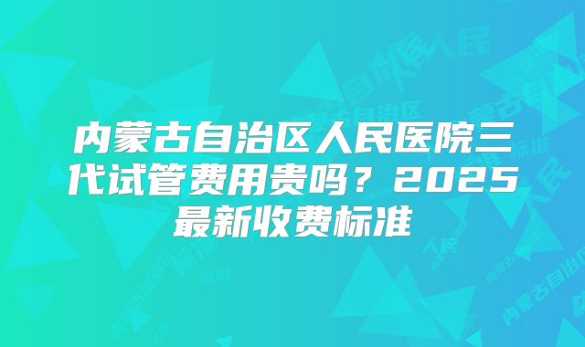 内蒙古自治区人民医院三代试管费用贵吗？2025最新收费标准
