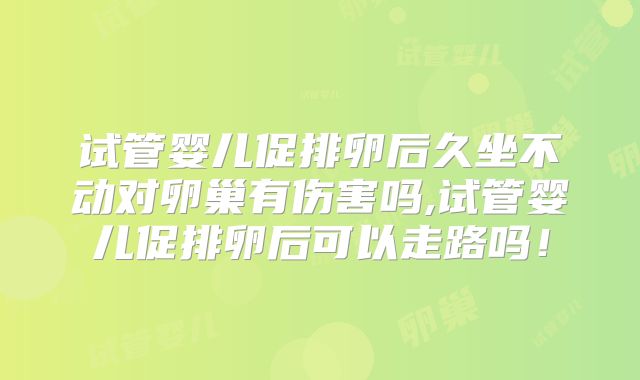 试管婴儿促排卵后久坐不动对卵巢有伤害吗,试管婴儿促排卵后可以走路吗!