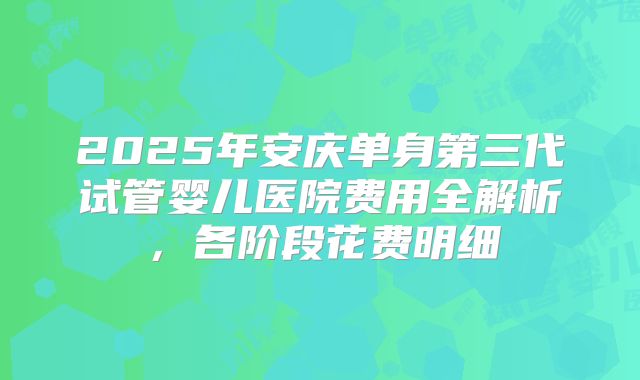2025年安庆单身第三代试管婴儿医院费用全解析，各阶段花费明细