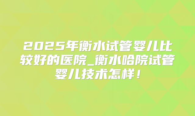 2025年衡水试管婴儿比较好的医院_衡水哈院试管婴儿技术怎样!