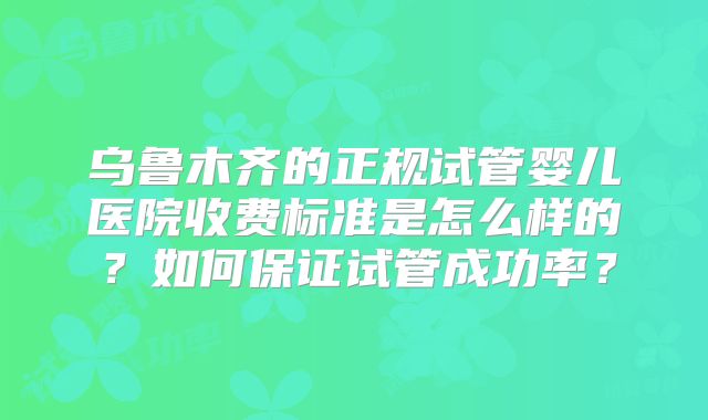 乌鲁木齐的正规试管婴儿医院收费标准是怎么样的？如何保证试管成功率？
