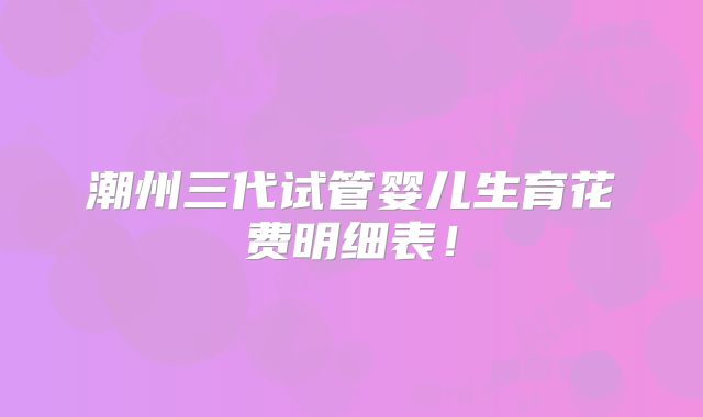 潮州三代试管婴儿生育花费明细表!