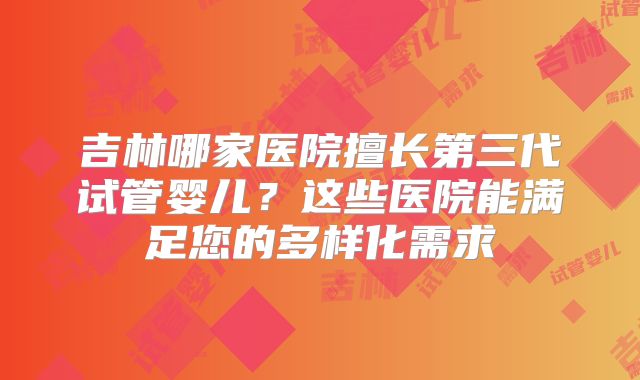 吉林哪家医院擅长第三代试管婴儿？这些医院能满足您的多样化需求
