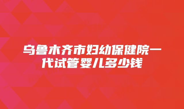 乌鲁木齐市妇幼保健院一代试管婴儿多少钱