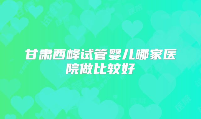 甘肃西峰试管婴儿哪家医院做比较好