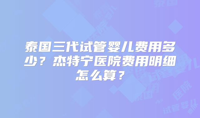 泰国三代试管婴儿费用多少？杰特宁医院费用明细怎么算？