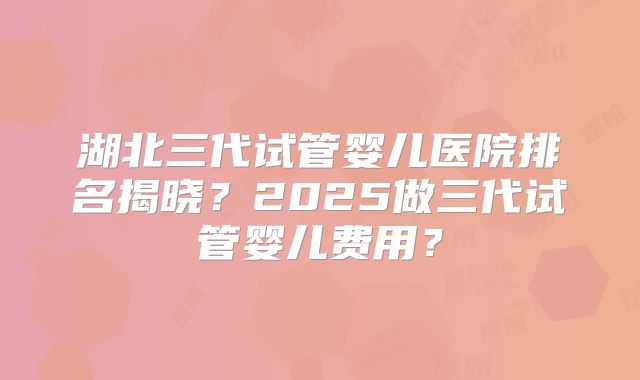 湖北三代试管婴儿医院排名揭晓?2025做三代试管婴儿费用?