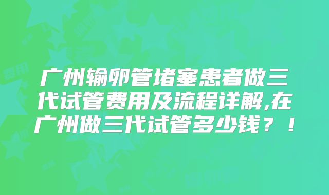 广州输卵管堵塞患者做三代试管费用及流程详解,在广州做三代试管多少钱？！