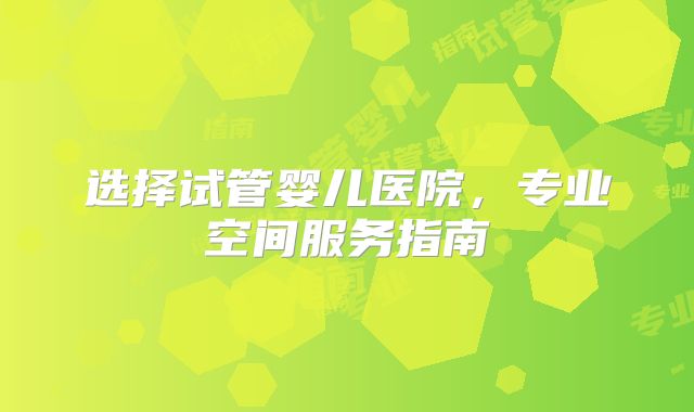 选择试管婴儿医院,专业空间服务指南