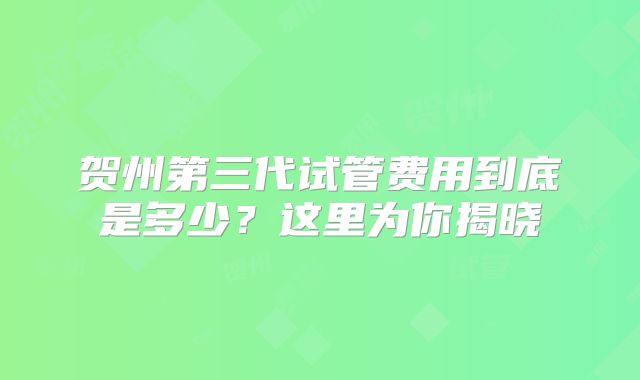 贺州第三代试管费用到底是多少?这里为你揭晓