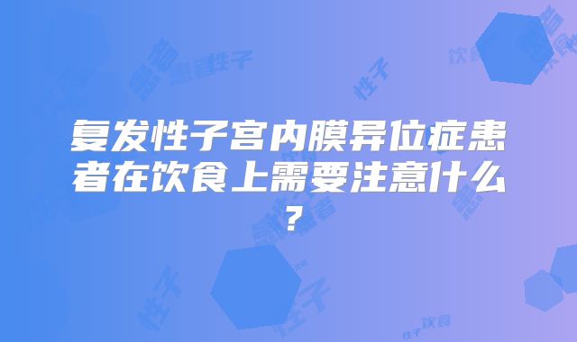 复发性子宫内膜异位症患者在饮食上需要注意什么?