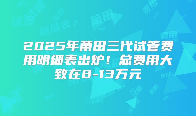 2025年莆田三代试管费用明细表出炉!总费用大致在8-13万元