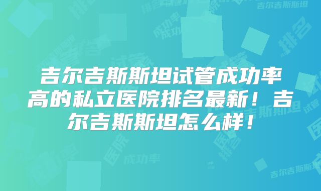吉尔吉斯斯坦试管成功率高的私立医院排名最新!吉尔吉斯斯坦怎么样!