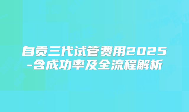 自贡三代试管费用2025-含成功率及全流程解析