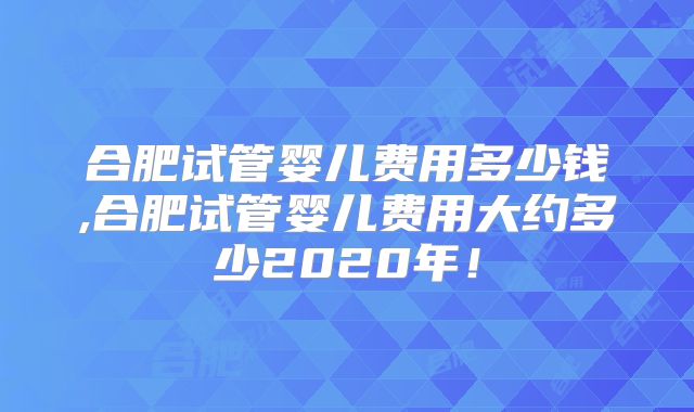 合肥试管婴儿费用多少钱,合肥试管婴儿费用大约多少2020年！
