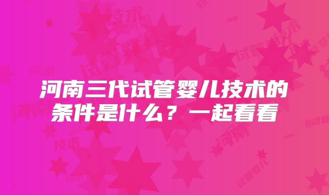 河南三代试管婴儿技术的条件是什么?一起看看