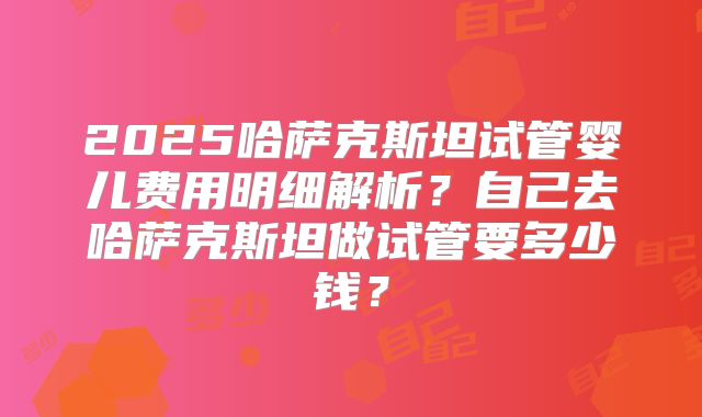 2025哈萨克斯坦试管婴儿费用明细解析？自己去哈萨克斯坦做试管要多少钱？