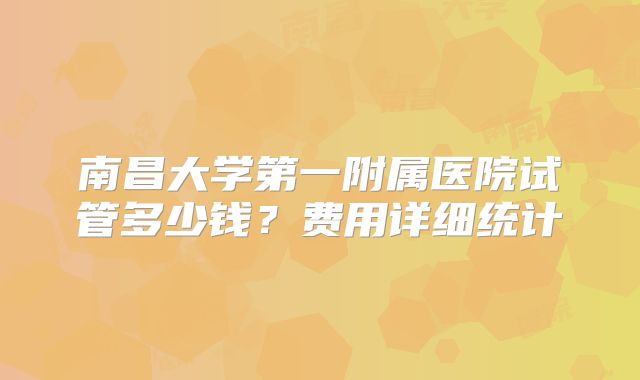 南昌大学第一附属医院试管多少钱?费用详细统计