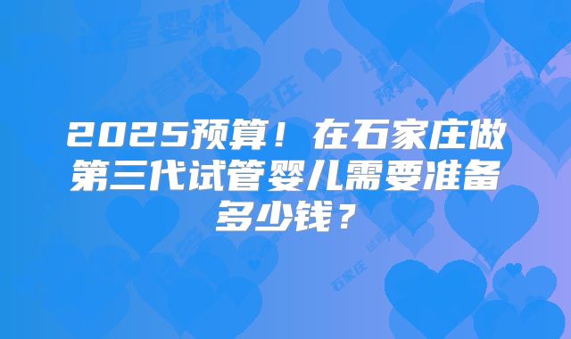 2025预算！在石家庄做第三代试管婴儿需要准备多少钱？