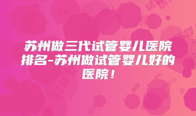 苏州做三代试管婴儿医院排名-苏州做试管婴儿好的医院!