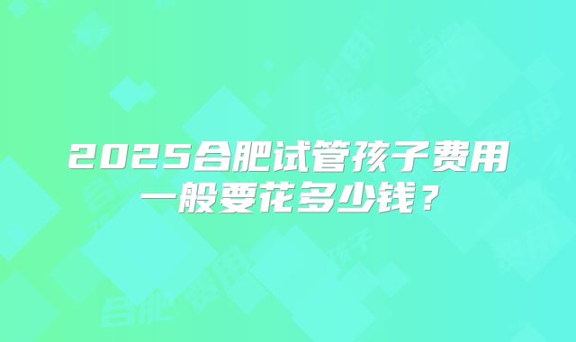 2025合肥试管孩子费用一般要花多少钱?