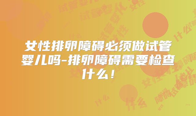 女性排卵障碍必须做试管婴儿吗-排卵障碍需要检查什么!