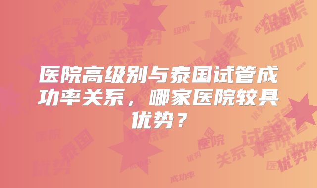 医院高级别与泰国试管成功率关系，哪家医院较具优势？
