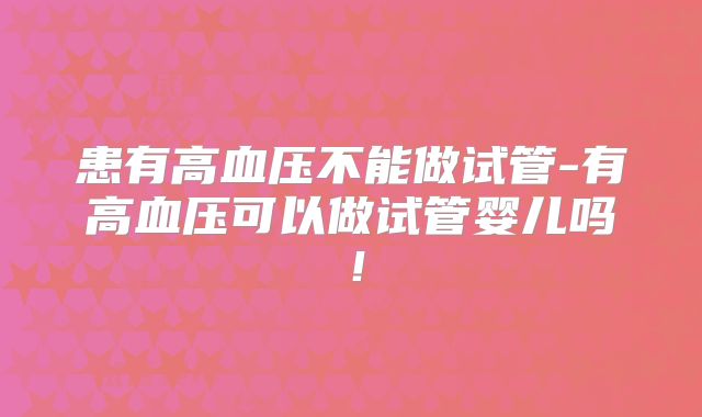 患有高血压不能做试管-有高血压可以做试管婴儿吗！