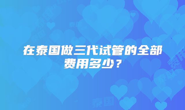 在泰国做三代试管的全部费用多少?