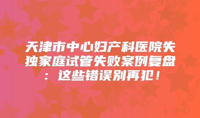 天津市中心妇产科医院失独家庭试管失败案例复盘：这些错误别再犯！