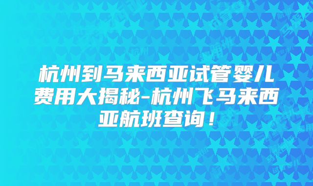 杭州到马来西亚试管婴儿费用大揭秘-杭州飞马来西亚航班查询！