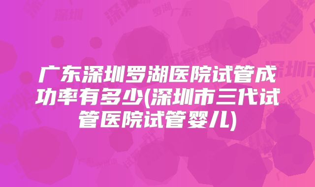 广东深圳罗湖医院试管成功率有多少(深圳市三代试管医院试管婴儿)