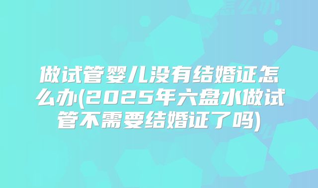 做试管婴儿没有结婚证怎么办(2025年六盘水做试管不需要结婚证了吗)
