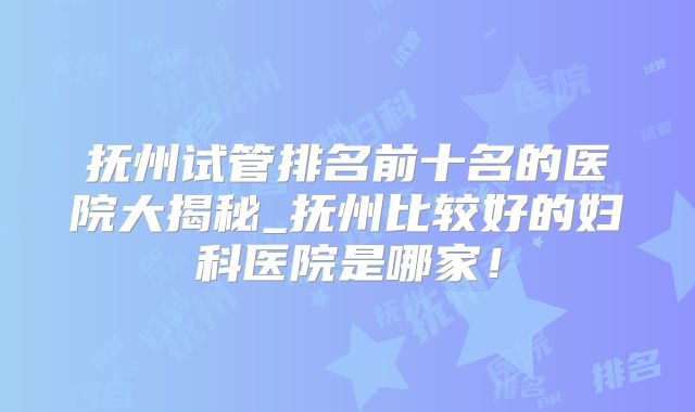 抚州试管排名前十名的医院大揭秘_抚州比较好的妇科医院是哪家!