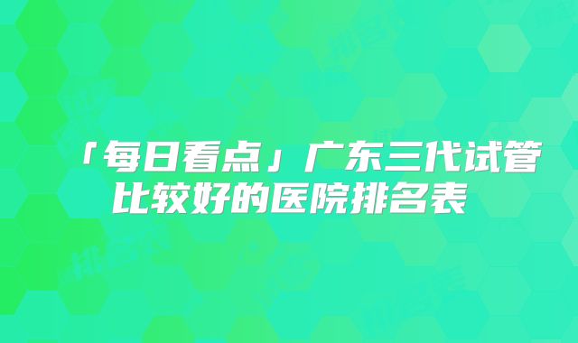 「每日看点」广东三代试管比较好的医院排名表