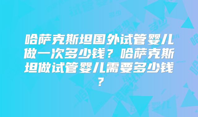哈萨克斯坦国外试管婴儿做一次多少钱?哈萨克斯坦做试管婴儿需要多少钱?