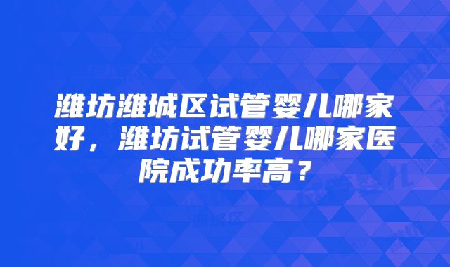潍坊潍城区试管婴儿哪家好，潍坊试管婴儿哪家医院成功率高？