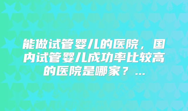 能做试管婴儿的医院,国内试管婴儿成功率比较高的医院是哪家?...