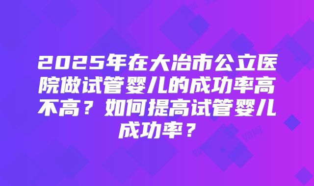 2025年在大冶市公立医院做试管婴儿的成功率高不高？如何提高试管婴儿成功率？