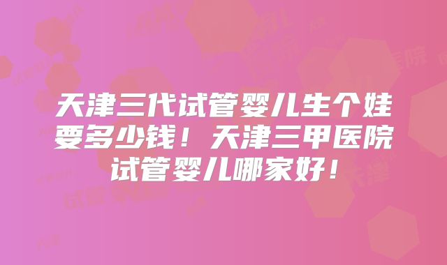 天津三代试管婴儿生个娃要多少钱!天津三甲医院试管婴儿哪家好!