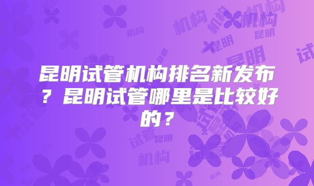 昆明试管机构排名新发布?昆明试管哪里是比较好的?